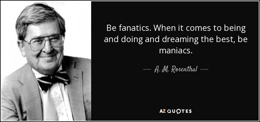 Be fanatics. When it comes to being and doing and dreaming the best, be maniacs. - A. M. Rosenthal