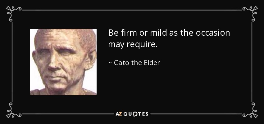Be firm or mild as the occasion may require. - Cato the Elder