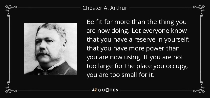 Be fit for more than the thing you are now doing. Let everyone know that you have a reserve in yourself; that you have more power than you are now using. If you are not too large for the place you occupy, you are too small for it. - Chester A. Arthur