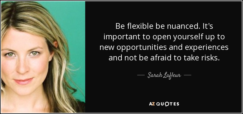 Be flexible be nuanced. It's important to open yourself up to new opportunities and experiences and not be afraid to take risks. - Sarah Lafleur