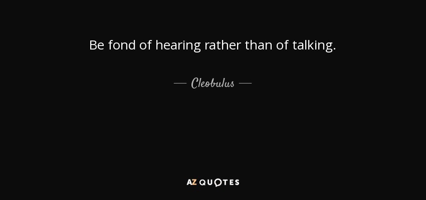 Be fond of hearing rather than of talking. - Cleobulus