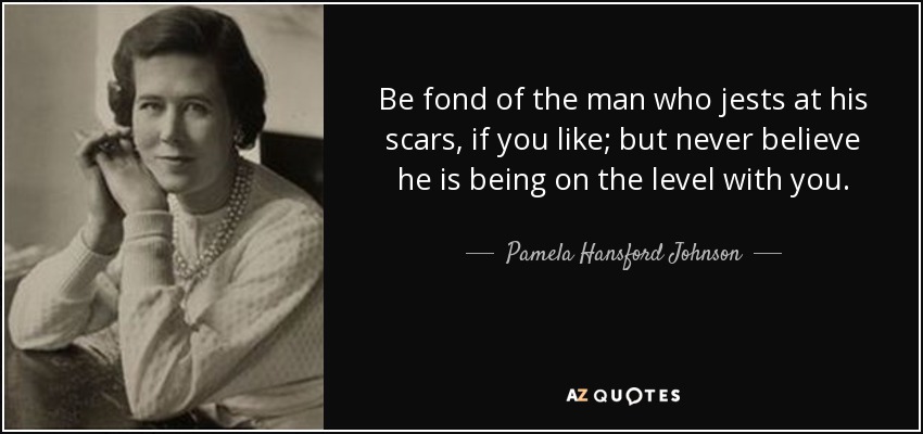 Be fond of the man who jests at his scars, if you like; but never believe he is being on the level with you. - Pamela Hansford Johnson