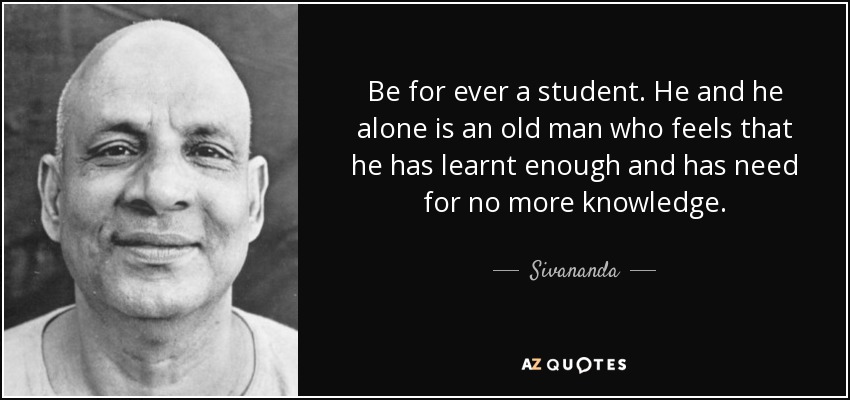 Be for ever a student. He and he alone is an old man who feels that he has learnt enough and has need for no more knowledge. - Sivananda