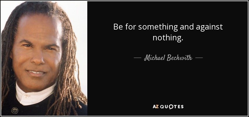 Be for something and against nothing. - Michael Beckwith