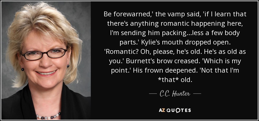 Be forewarned,' the vamp said, 'if I learn that there's anything romantic happening here, I'm sending him packing...less a few body parts.' Kylie's mouth dropped open. 'Romantic? Oh, please, he's old. He's as old as you.' Burnett's brow creased. 'Which is my point.' His frown deepened. 'Not that I'm *that* old. - C.C. Hunter