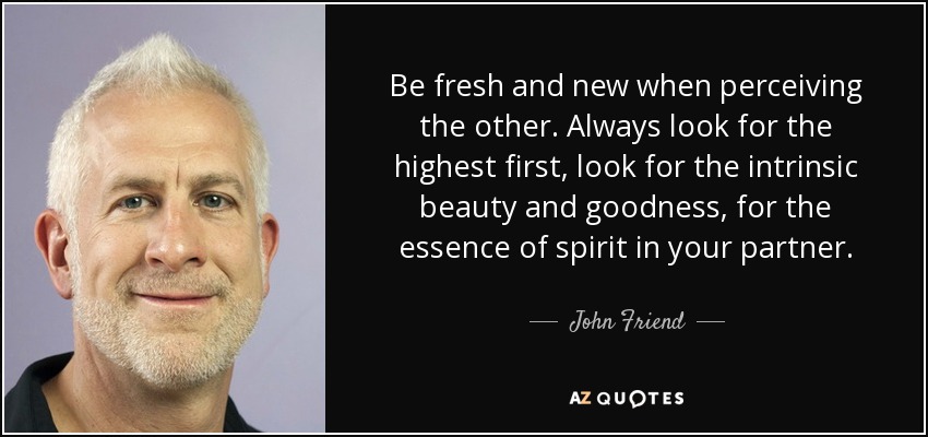 Be fresh and new when perceiving the other. Always look for the highest first, look for the intrinsic beauty and goodness, for the essence of spirit in your partner. - John Friend