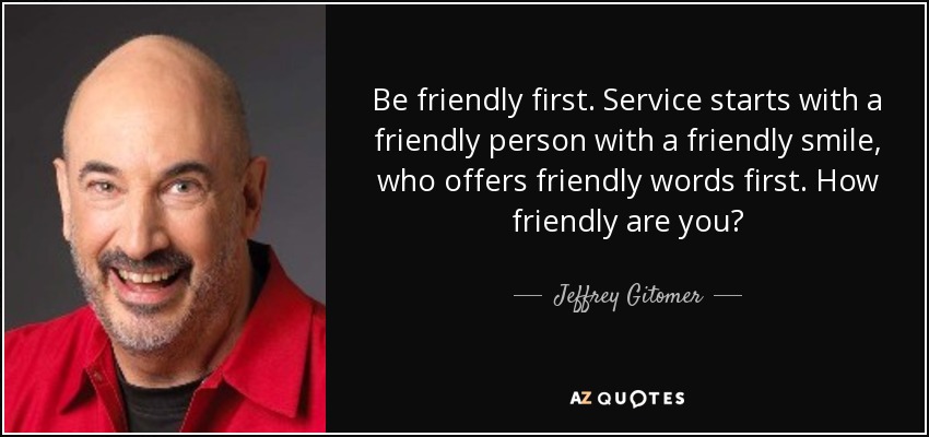 Be friendly first. Service starts with a friendly person with a friendly smile, who offers friendly words first. How friendly are you? - Jeffrey Gitomer