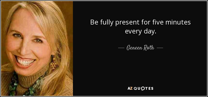 Be fully present for five minutes every day. - Geneen Roth