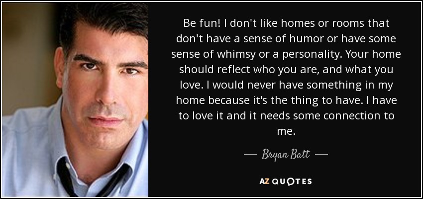 Be fun! I don't like homes or rooms that don't have a sense of humor or have some sense of whimsy or a personality. Your home should reflect who you are, and what you love. I would never have something in my home because it's the thing to have. I have to love it and it needs some connection to me. - Bryan Batt