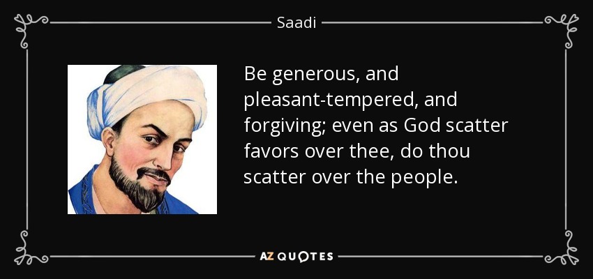 Be generous, and pleasant-tempered, and forgiving; even as God scatter favors over thee, do thou scatter over the people. - Saadi