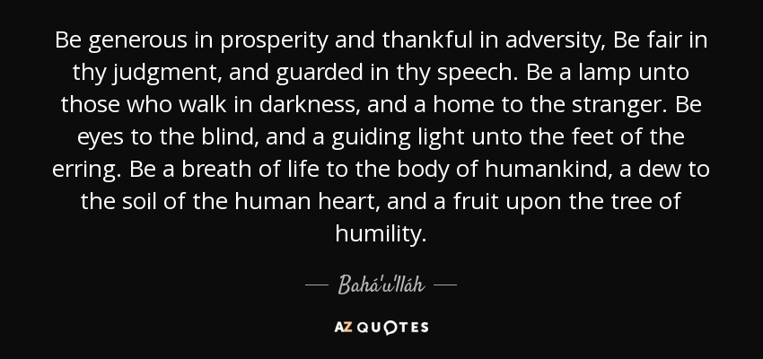 Be generous in prosperity and thankful in adversity, Be fair in thy judgment, and guarded in thy speech. Be a lamp unto those who walk in darkness, and a home to the stranger. Be eyes to the blind, and a guiding light unto the feet of the erring. Be a breath of life to the body of humankind, a dew to the soil of the human heart, and a fruit upon the tree of humility. - Bahá'u'lláh