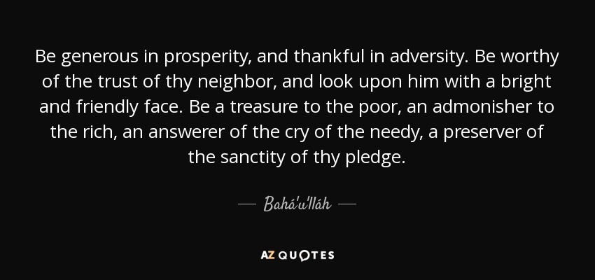 Be generous in prosperity, and thankful in adversity. Be worthy of the trust of thy neighbor, and look upon him with a bright and friendly face. Be a treasure to the poor, an admonisher to the rich, an answerer of the cry of the needy, a preserver of the sanctity of thy pledge. - Bahá'u'lláh