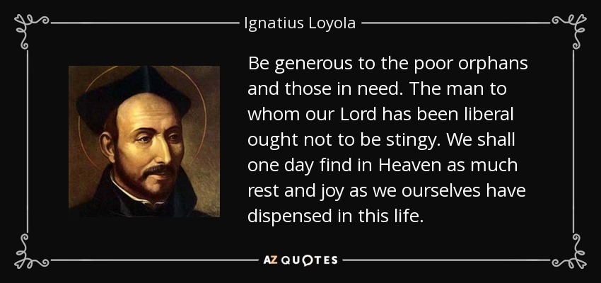 Be generous to the poor orphans and those in need. The man to whom our Lord has been liberal ought not to be stingy. We shall one day find in Heaven as much rest and joy as we ourselves have dispensed in this life. - Ignatius of Loyola