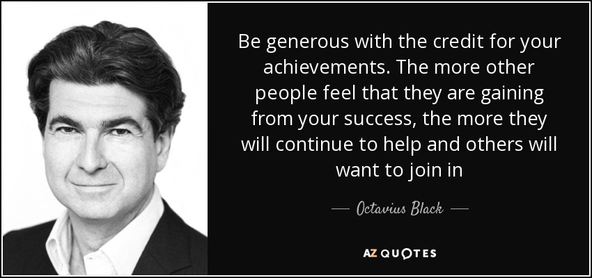 Be generous with the credit for your achievements. The more other people feel that they are gaining from your success, the more they will continue to help and others will want to join in - Octavius Black