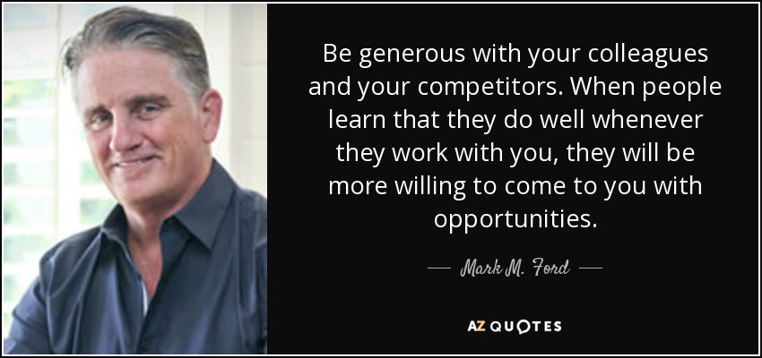 Be generous with your colleagues and your competitors. When people learn that they do well whenever they work with you, they will be more willing to come to you with opportunities. - Mark M. Ford