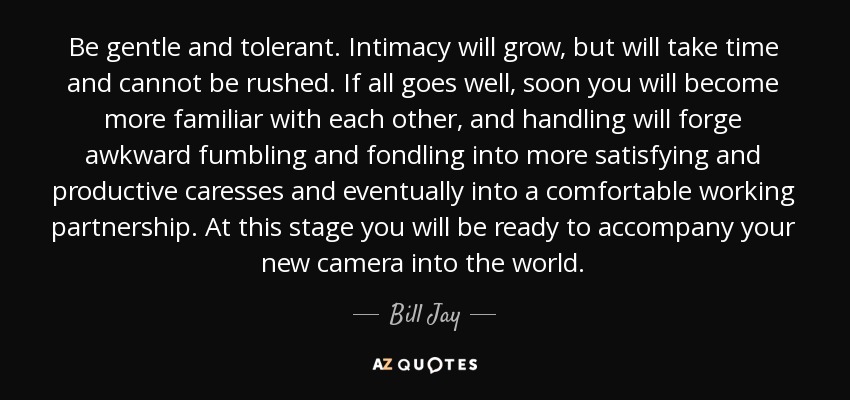 Be gentle and tolerant. Intimacy will grow, but will take time and cannot be rushed. If all goes well, soon you will become more familiar with each other, and handling will forge awkward fumbling and fondling into more satisfying and productive caresses and eventually into a comfortable working partnership. At this stage you will be ready to accompany your new camera into the world. - Bill Jay