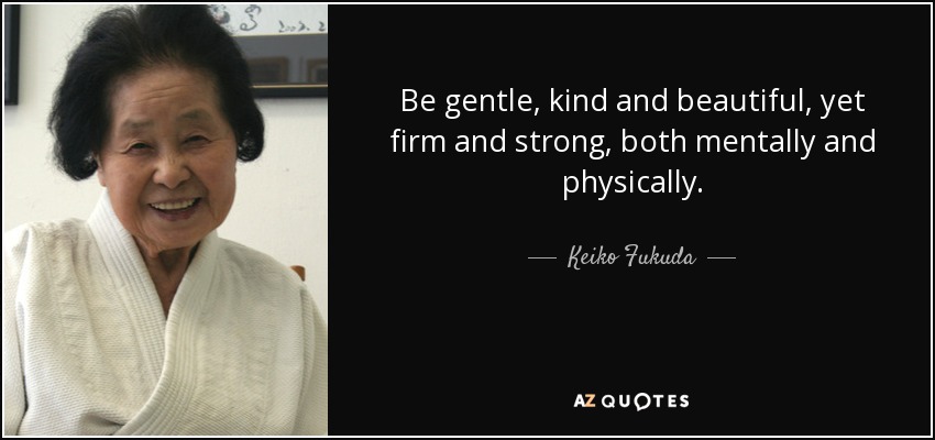 Be gentle, kind and beautiful, yet firm and strong, both mentally and physically. - Keiko Fukuda