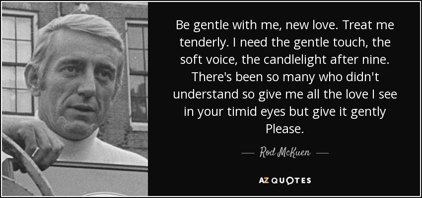 Be gentle with me, new love. Treat me tenderly. I need the gentle touch, the soft voice, the candlelight after nine. There's been so many who didn't understand so give me all the love I see in your timid eyes but give it gently Please. - Rod McKuen