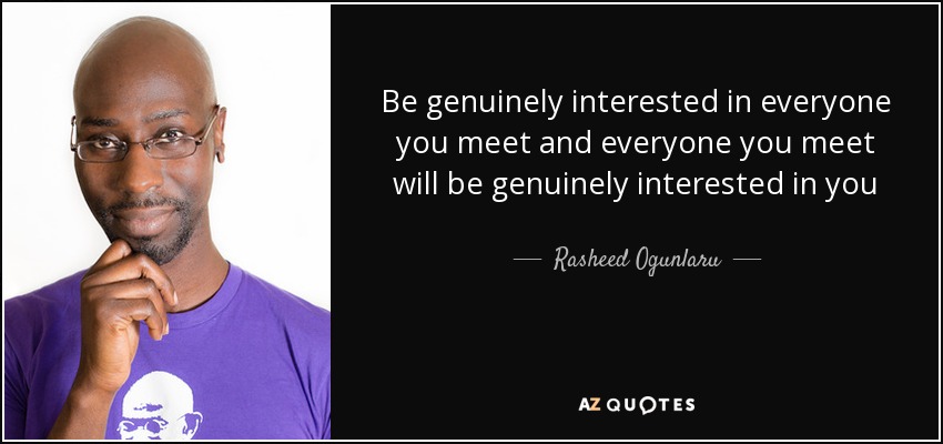 Be genuinely interested in everyone you meet and everyone you meet will be genuinely interested in you - Rasheed Ogunlaru