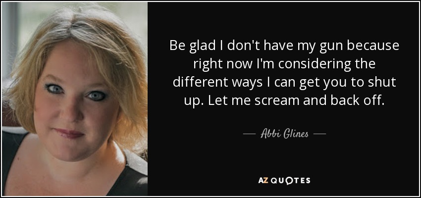 Be glad I don't have my gun because right now I'm considering the different ways I can get you to shut up. Let me scream and back off. - Abbi Glines