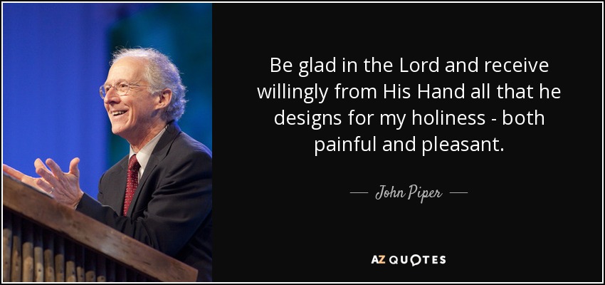Be glad in the Lord and receive willingly from His Hand all that he designs for my holiness - both painful and pleasant. - John Piper