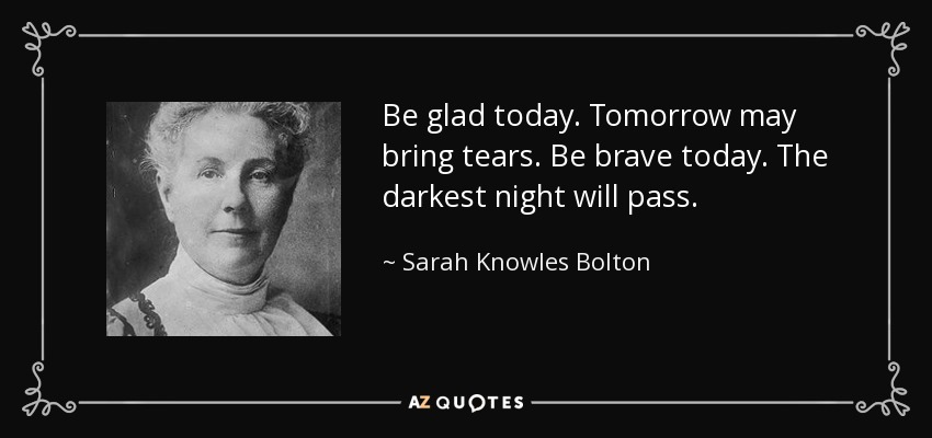 Be glad today. Tomorrow may bring tears. Be brave today. The darkest night will pass. - Sarah Knowles Bolton