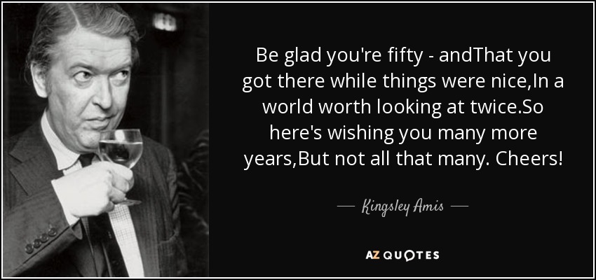 Be glad you're fifty - andThat you got there while things were nice,In a world worth looking at twice.So here's wishing you many more years,But not all that many. Cheers! - Kingsley Amis