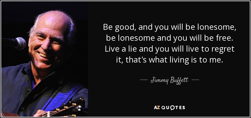 Be good, and you will be lonesome, be lonesome and you will be free. Live a lie and you will live to regret it, that's what living is to me. - Jimmy Buffett