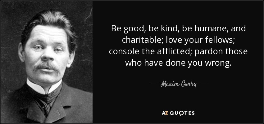 Be good, be kind, be humane, and charitable; love your fellows; console the afflicted; pardon those who have done you wrong. - Maxim Gorky