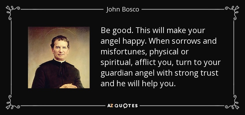 Be good. This will make your angel happy. When sorrows and misfortunes, physical or spiritual, afflict you, turn to your guardian angel with strong trust and he will help you. - John Bosco