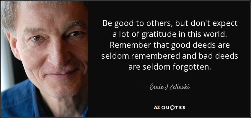 Be good to others, but don't expect a lot of gratitude in this world. Remember that good deeds are seldom remembered and bad deeds are seldom forgotten. - Ernie J Zelinski