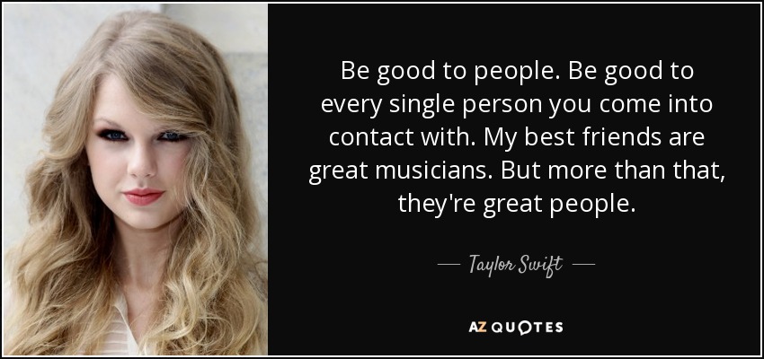 Be good to people. Be good to every single person you come into contact with. My best friends are great musicians. But more than that, they're great people. - Taylor Swift