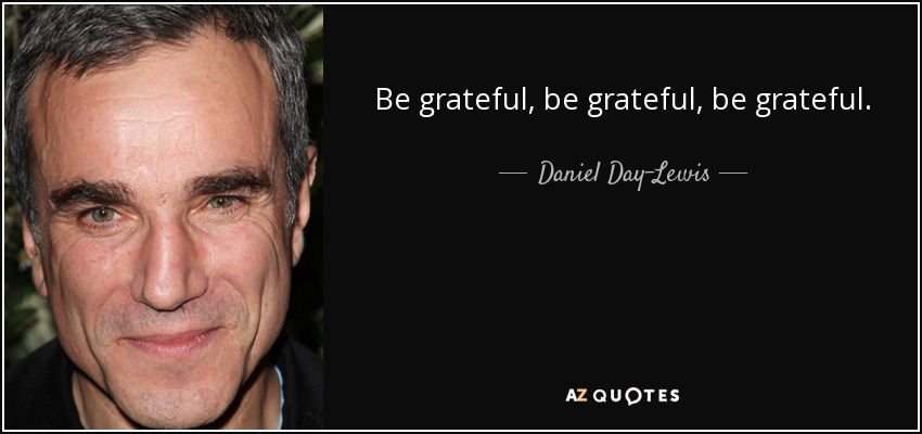 Be grateful, be grateful, be grateful. - Daniel Day-Lewis