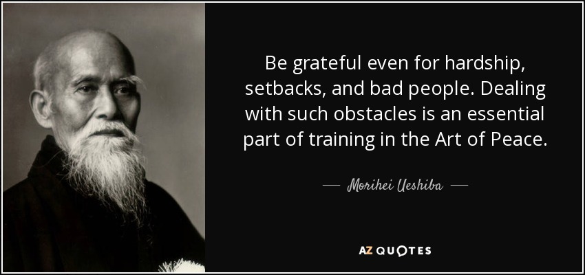 Be grateful even for hardship, setbacks, and bad people. Dealing with such obstacles is an essential part of training in the Art of Peace. - Morihei Ueshiba