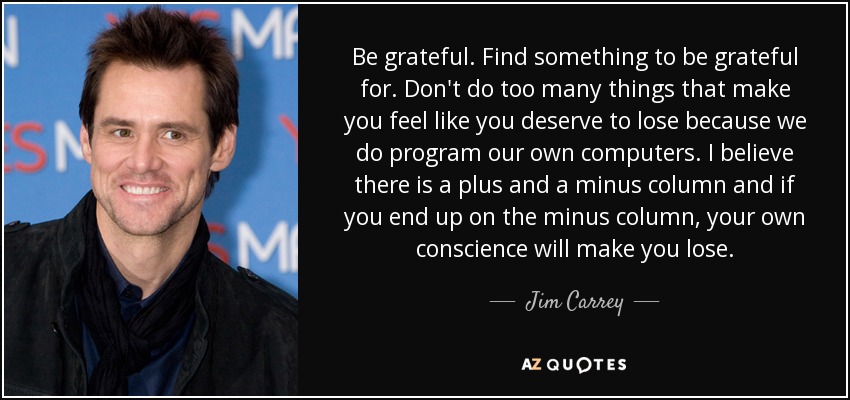 Be grateful. Find something to be grateful for. Don't do too many things that make you feel like you deserve to lose because we do program our own computers. I believe there is a plus and a minus column and if you end up on the minus column, your own conscience will make you lose. - Jim Carrey