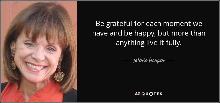 Be grateful for each moment we have and be happy, but more than anything live it fully. - Valerie Harper