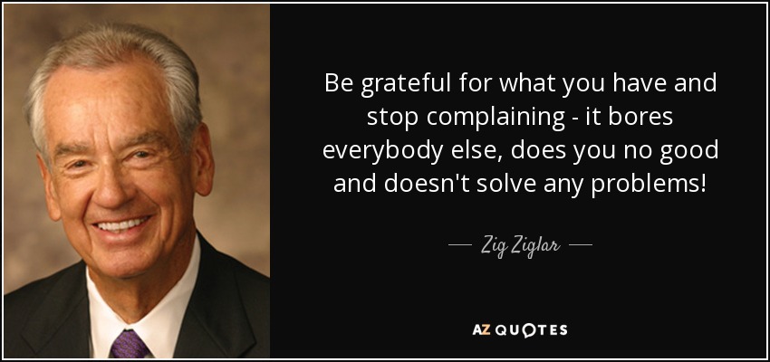 Be grateful for what you have and stop complaining - it bores everybody else, does you no good and doesn't solve any problems! - Zig Ziglar