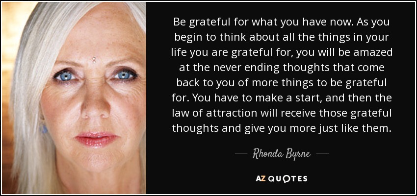 Be grateful for what you have now. As you begin to think about all the things in your life you are grateful for, you will be amazed at the never ending thoughts that come back to you of more things to be grateful for. You have to make a start, and then the law of attraction will receive those grateful thoughts and give you more just like them. - Rhonda Byrne