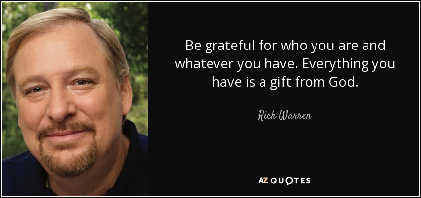 Be grateful for who you are and whatever you have. Everything you have is a gift from God. - Rick Warren