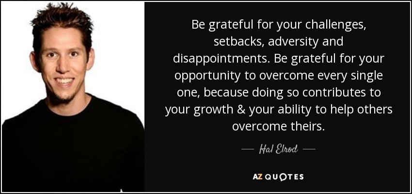 Be grateful for your challenges, setbacks, adversity and disappointments. Be grateful for your opportunity to overcome every single one, because doing so contributes to your growth & your ability to help others overcome theirs. - Hal Elrod