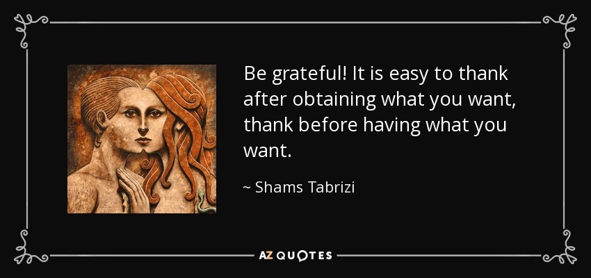Be grateful! It is easy to thank after obtaining what you want, thank before having what you want. - Shams Tabrizi