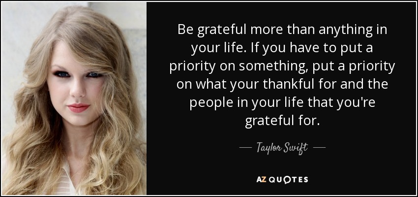 Be grateful more than anything in your life. If you have to put a priority on something, put a priority on what your thankful for and the people in your life that you're grateful for. - Taylor Swift