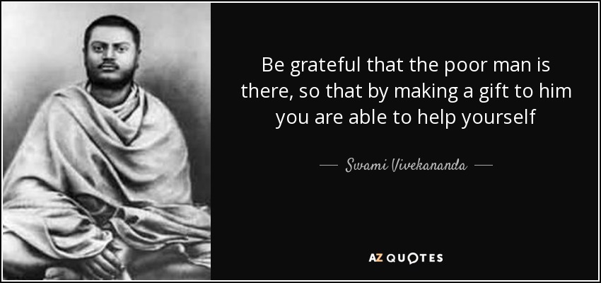 Be grateful that the poor man is there, so that by making a gift to him you are able to help yourself - Swami Vivekananda