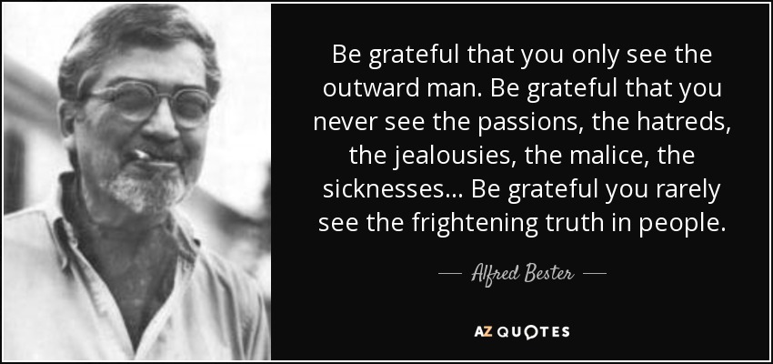 Be grateful that you only see the outward man. Be grateful that you never see the passions, the hatreds, the jealousies, the malice, the sicknesses... Be grateful you rarely see the frightening truth in people. - Alfred Bester