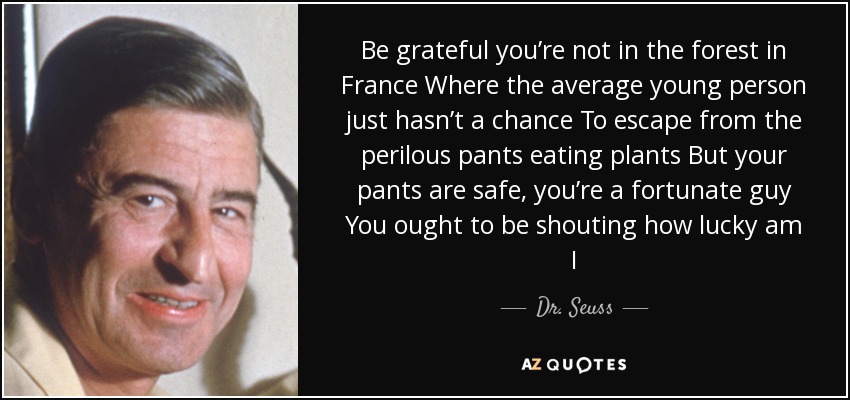 Be grateful you’re not in the forest in France Where the average young person just hasn’t a chance To escape from the perilous pants eating plants But your pants are safe, you’re a fortunate guy You ought to be shouting how lucky am I - Dr. Seuss