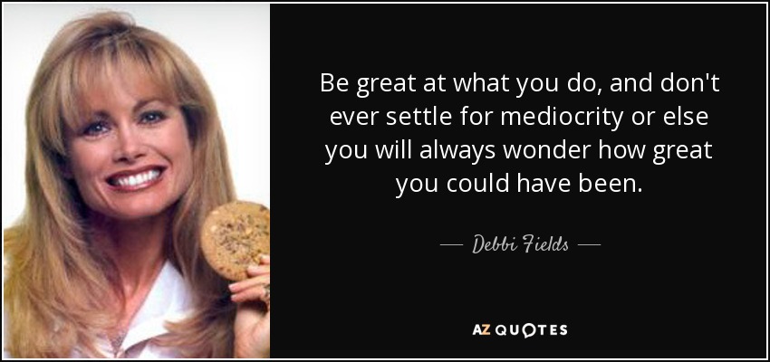 Be great at what you do, and don't ever settle for mediocrity or else you will always wonder how great you could have been. - Debbi Fields