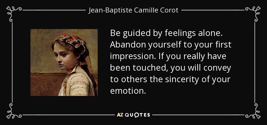 Be guided by feelings alone. Abandon yourself to your first impression. If you really have been touched, you will convey to others the sincerity of your emotion. - Jean-Baptiste Camille Corot