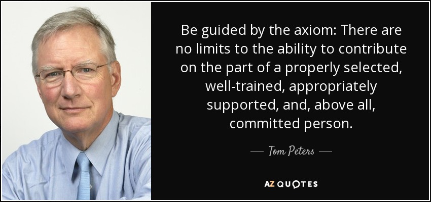 Be guided by the axiom: There are no limits to the ability to contribute on the part of a properly selected, well-trained, appropriately supported, and, above all, committed person. - Tom Peters