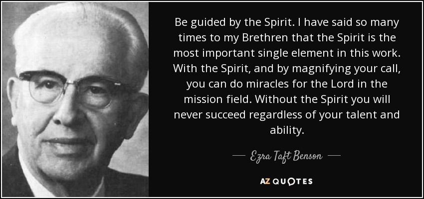 Be guided by the Spirit. I have said so many times to my Brethren that the Spirit is the most important single element in this work. With the Spirit, and by magnifying your call, you can do miracles for the Lord in the mission field. Without the Spirit you will never succeed regardless of your talent and ability. - Ezra Taft Benson