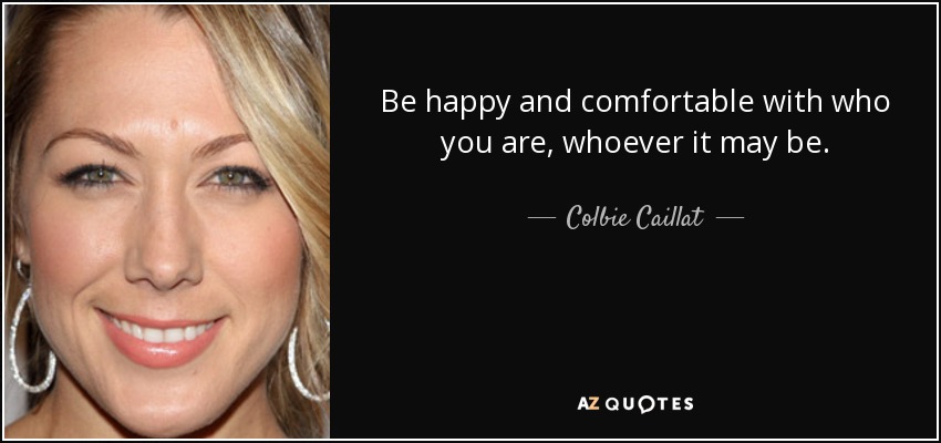 Be happy and comfortable with who you are, whoever it may be. - Colbie Caillat